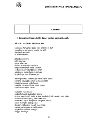 BMM3110 SINTAKSIS BAHASA MELAYU 
LATIHAN 
1. Senaraikan frasa adjektif dalam petikan sajak di bawah. 
SAJAK : SEBUAH PERSOALAN 
Mengapa harus kau pijak kaki anak kecil itu? 
yang hanya semalam belajar bertatih 
dan jatuh kembali, 
di bumi Gaza ini, 
jatuh bangunnya, 
letih lesunya, 
penat lelahnya 
dihiasi air matanya berderai 
tangisnya mohon belas kasihan 
sedu-sedannya tanda kesedihan 
wajahnya pucat, hatinya cemas 
langkahnya kian tidak cergas. 
Barangkali kau sudah lupa wahai rejim zionis, 
bahawa kau juga pernah jadi anak kecil 
hidupmu sangat sederhana 
kautidur berselimutkan langit gelap 
impianmu sangat suram. 
Mungkin rasa ihsan 
sudah terhakis dari dalam dirimu 
hingga kau mudah keliru antara langkah, injak, sepak, dan pijak 
lantaran amarah yang membakar hati 
lantas kau tegar menyusun langkah pantas, 
untuk memijak sesiapa jua 
dengan mata yang merah menyinga, 
menampar muka mendabik dada 
langkahmu pantas sungguh, 
hingga akhirnya 
48 
 