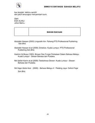 BMM3110 SINTAKSIS BAHASA MELAYU 
kau terpijak kakimu sendiri 
dan jatuh tersungkur menyembah bumi. 
Oleh: 
ESA ALHAJ 
Johor Bahru. 
BAHAN BACAAN 
Abdullah Hassan (2005) Linguistik Am. Pahang:PTS Professional Publishing 
Sdn.Bhd. 
Abdullah Hassan et.al (2006) Sintaksis. Kuala Lumpur. PTS Professional 
Publishing Sdn.Bhd. 
Hashim Hj.Musa (1993), Binaan Dan Fungsi Perkataan Dalam Bahasa Melayu. 
Kuala Lumpur : Dewan Bahasa dan Pustaka. 
Nik Safiah Karim et.al (2008) Tatabahasa Dewan. Kuala Lumpur : Dewan 
Bahasa dan Pustaka. 
Siti Hajar Abdul Aziz (2008). Bahasa Melayu II. Petaling Jaya: Oxford Fajar 
Sdn.Bhd. 
49 
 