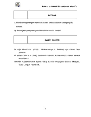 BMM3110 SINTAKSIS BAHASA MELAYU 
LATIHAN 
(i). Nyatakan kepentingan membuat analisis sintaksis dalam kalangan guru 
bahasa. 
(ii). Bincangkan pola-pola ayat dasar dalam bahasa Melayu 
BAHAN BACAAN 
Siti Hajar Abdul Aziz (2008). Bahasa Melayu II. Petaling Jaya: Oxford Fajar 
Sdn.Bhd. 
Nik Safiah Karim et.al (2006). Tatabahasa Dewan. Kuala Lumpur: Dewan Bahasa 
dan Pustaka. 
Raminah Hj.Sabran,Rahim Syam (1987). Kaedah Pengajaran Bahasa Malaysia. 
Kuala Lumpur: Fajar Bakti. 
5 
 