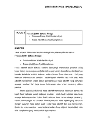 BMM3110 SINTAKSIS BAHASA MELAYU 
TAJUK 8 Frasa Adjektif Bahasa Melayu 
· Susunan Frasa Adjektif dalam Ayat 
· Frasa Adjektif dan Ayat Komplemen 
SINOPSIS 
Tajuk ini akan membolehkan anda mengetahui perkara-perkara berikut: 
Frasa Adjektif Bahasa Melayu 
· Susunan Frasa Adjektif dalam Ayat 
· Frasa Adjektif dan Ayat Komplemen 
Frasa adjektif dalam bahasa Melayu seterusnya mempunyai peranan yang 
besar dalam mengungkapkan kata sifat secara luaran dan dalaman berdasarkan 
konteks kata-kata adjektif tertentu dalam binaan frasa dan ayat. Hal yang 
demikian membuktikan bahawa kepelbagaian elemen kata sifat atau kata 
adjektif memberikan impak dalam pembentukan frasa adjektif yang berfungsi 
sebagai predikat dan juga unsur keterangan dan unsur penerang dalam 
predikat. 
Harus dijelaskan bahawa frasa adjektif mempunyai ketentuan sama ada 
boleh hadir selepas subjek sebagai predikat, boleh hadir selepas kata kerja 
sebagai keterangan dan, boleh hadir selepas frasa nama sebagai penerang. 
Dalam perbincangan ini, kita akan melihat pola-pola frasa adjektif yang berkaitan 
dengan susunan frasa dalam ayat serta frasa adjektif dan ayat komplemen. 
Selain itu, unsur predikat yang terdapat dalam frasa objektif dapat diikuti oleh 
ayat komplemen yang mewujudkan ayat majmuk. 
50 
 