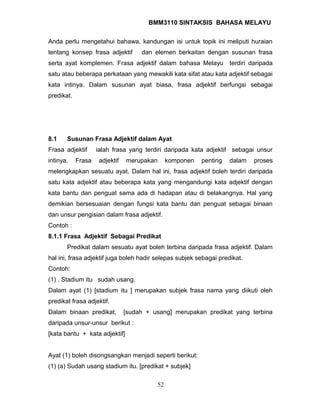 BMM3110 SINTAKSIS BAHASA MELAYU 
Anda perlu mengetahui bahawa, kandungan isi untuk topik ini meliputi huraian 
tentang konsep frasa adjektif dan elemen berkaitan dengan susunan frasa 
serta ayat komplemen. Frasa adjektif dalam bahasa Melayu terdiri daripada 
satu atau beberapa perkataan yang mewakili kata sifat atau kata adjektif sebagai 
kata intinya. Dalam susunan ayat biasa, frasa adjektif berfungsi sebagai 
predikat. 
8.1 Susunan Frasa Adjektif dalam Ayat 
Frasa adjektif ialah frasa yang terdiri daripada kata adjektif sebagai unsur 
intinya. Frasa adjektif merupakan komponen penting dalam proses 
melengkapkan sesuatu ayat. Dalam hal ini, frasa adjektif boleh terdiri daripada 
satu kata adjektif atau beberapa kata yang mengandungi kata adjektif dengan 
kata bantu dan penguat sama ada di hadapan atau di belakangnya. Hal yang 
demikian bersesuaian dengan fungsi kata bantu dan penguat sebagai binaan 
dan unsur pengisian dalam frasa adjektif. 
Contoh : 
8.1.1 Frasa Adjektif Sebagai Predikat 
Predikat dalam sesuatu ayat boleh terbina daripada frasa adjektif. Dalam 
hal ini, frasa adjektif juga boleh hadir selepas subjek sebagai predikat. 
Contoh: 
(1) . Stadium itu sudah usang. 
Dalam ayat (1) [stadium itu ] merupakan subjek frasa nama yang diikuti oleh 
predikat frasa adjektif. 
Dalam binaan predikat, [sudah + usang] merupakan predikat yang terbina 
daripada unsur-unsur berikut : 
[kata bantu + kata adjektif] 
Ayat (1) boleh disongsangkan menjadi seperti berikut: 
(1) (a) Sudah usang stadium itu. [predikat + subjek] 
52 
 