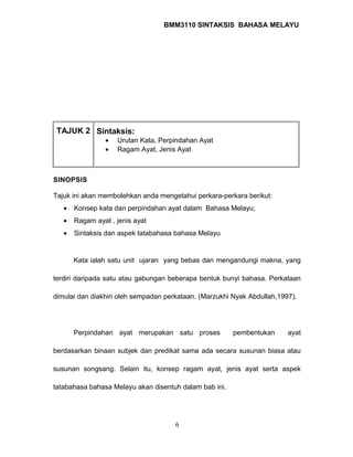 BMM3110 SINTAKSIS BAHASA MELAYU 
TAJUK 2 Sintaksis: 
· Urutan Kata, Perpindahan Ayat 
· Ragam Ayat, Jenis Ayat 
SINOPSIS 
Tajuk ini akan membolehkan anda mengetahui perkara-perkara berikut: 
· Konsep kata dan perpindahan ayat dalam Bahasa Melayu; 
· Ragam ayat , jenis ayat 
· Sintaksis dan aspek tatabahasa bahasa Melayu 
Kata ialah satu unit ujaran yang bebas dan mengandungi makna, yang 
terdiri daripada satu atau gabungan beberapa bentuk bunyi bahasa. Perkataan 
dimulai dan diakhiri oleh sempadan perkataan. (Marzukhi Nyak Abdullah,1997). 
Perpindahan ayat merupakan satu proses pembentukan ayat 
berdasarkan binaan subjek dan predikat sama ada secara susunan biasa atau 
susunan songsang. Selain itu, konsep ragam ayat, jenis ayat serta aspek 
tatabahasa bahasa Melayu akan disentuh dalam bab ini. 
6 
 