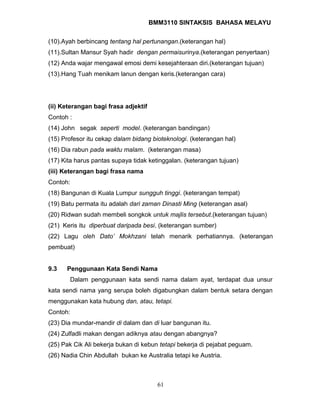 BMM3110 SINTAKSIS BAHASA MELAYU 
(10).Ayah berbincang tentang hal pertunangan.(keterangan hal) 
(11).Sultan Mansur Syah hadir dengan permaisurinya.(keterangan penyertaan) 
(12) Anda wajar mengawal emosi demi kesejahteraan diri.(keterangan tujuan) 
(13).Hang Tuah menikam lanun dengan keris.(keterangan cara) 
(ii) Keterangan bagi frasa adjektif 
Contoh : 
(14) John segak seperti model. (keterangan bandingan) 
(15) Profesor itu cekap dalam bidang bioteknologi. (keterangan hal) 
(16) Dia rabun pada waktu malam. (keterangan masa) 
(17) Kita harus pantas supaya tidak ketinggalan. (keterangan tujuan) 
(iii) Keterangan bagi frasa nama 
Contoh: 
(18) Bangunan di Kuala Lumpur sungguh tinggi. (keterangan tempat) 
(19) Batu permata itu adalah dari zaman Dinasti Ming (keterangan asal) 
(20) Ridwan sudah membeli songkok untuk majlis tersebut.(keterangan tujuan) 
(21) Keris itu diperbuat daripada besi. (keterangan sumber) 
(22) Lagu oleh Dato’ Mokhzani telah menarik perhatiannya. (keterangan 
pembuat) 
9.3 Penggunaan Kata Sendi Nama 
Dalam penggunaan kata sendi nama dalam ayat, terdapat dua unsur 
kata sendi nama yang serupa boleh digabungkan dalam bentuk setara dengan 
menggunakan kata hubung dan, atau, tetapi. 
Contoh: 
(23) Dia mundar-mandir di dalam dan di luar bangunan itu. 
(24) Zulfadli makan dengan adiknya atau dengan abangnya? 
(25) Pak Cik Ali bekerja bukan di kebun tetapi bekerja di pejabat peguam. 
(26) Nadia Chin Abdullah bukan ke Australia tetapi ke Austria. 
61 
 