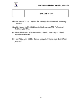 BMM3110 SINTAKSIS BAHASA MELAYU 
BAHAN BACAAN 
Abdullah Hassan (2005) Linguistik Am. Pahang:PTS Professional Publishing 
Sdn.Bhd. 
Abdullah Hassan et.al (2006) Sintaksis. Kuala Lumpur. PTS Professional 
Publishing Sdn.Bhd. 
Nik Safiah Karim et.al (2008) Tatabahasa Dewan. Kuala Lumpur : Dewan 
Bahasa dan Pustaka. 
Siti Hajar Abdul Aziz (2008). Bahasa Melayu II. Petaling Jaya: Oxford Fajar 
Sdn.Bhd. 
64 
 