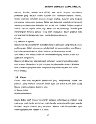 BMM3110 SINTAKSIS BAHASA MELAYU 
Menurut Abdullah Hassan et.al (2006), ayat terdiri daripada perkataaan-perkataan 
yang disusun dalam susunan dan kelompok-kelompok tertentu. 
Setiap kelompok perkataan disusun dengan lengkap. Susunan yang lengkap 
mempunyai makna yang lengkap. Setiap satu kelompok tersebut mengandungi 
sekurang-kurangnya dua bahagian iaitu subjek dan predikat. Subjek menyebut 
sesuatu perkara, seperti rumah, baju, kereta dan seumpamanya. Predikat pula 
menerangkan tentang perkara yang telah disebutkan dalam predikat iaitu 
menerangkan tentang rumah, baju, kereta dan seumpamanya. 
Contoh : 
(1). Sekolah di tepi laut. 
Dalam ayat (1) sekolah terdiri daripada kelompok perkataan yang menjadi pokok 
perbincangan. Malah sebenarnya, sekolah ialah komponen subjek ayat. Dalam 
kumpulan perkataan kedua, di tepi laut,menceritakan tentang subjek 
ayat.Maksud ayat tersebut ialah hal sebuah sekolah yang terletak di tepi laut. 
(2) Rumah langsir biru. 
Dalam ayat (2) rumah ialah kelompok perkataan yang menjadi subjek dalam 
ayat tersebut. Sementara, langsir biru yang tergolong dalam kelompok kedua 
ialah predikat bagi ayat tersebut yang menerangkan tentang keadaan rumah 
besar tersebut. 
10.2 Klausa 
Klausa ialah satu rangkaian perkataaan yang mengandungi subjek dan 
predikat , yang menjadi konstituen dalam ayat. (Nik Safiah Karim et.al. 2008) 
Klausa tergolong kepada dua jenis iaitu: 
(i) Klausa bebas 
(ii) Klausa tak bebas 
Klausa bebas ialah klausa yang terdiri daripada sekumpulan perkataan yang 
maknanya boleh berdiri sendiri dan boleh bersifat sebagai ayat lengkap apabila 
diujarkan dengan intonasi yang sempurna. Klausa boleh diumpamakan ayat 
dalam ayat (Abdullah Hassan et.al 2006). 
67 
 