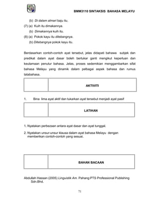 BMM3110 SINTAKSIS BAHASA MELAYU 
(b) Di dalam almari baju itu. 
(7) (a) Kuih itu dimakannya. 
(b) Dimakannya kuih itu. 
(8) (a) Pokok kayu itu ditebangnya. 
(b) Ditebangnya pokok kayu itu. 
Berdasarkan contoh-contoh ayat tersebut, jelas didapati bahawa subjek dan 
predikat dalam ayat dasar boleh bertukar ganti mengikut keperluan dan 
keutamaan penutur bahasa. Jelas, proses sedemikian menggambarkan sifat 
bahasa Melayu yang dinamik dalam pelbagai aspek bahasa dan rumus 
tatabahasa. 
AKTIVITI 
1. Bina lima ayat aktif dan tukarkan ayat tersebut menjadi ayat pasif 
LATIHAN 
1. Nyatakan perbezaan antara ayat dasar dan ayat tunggal. 
2. Nyatakan unsur-unsur klausa dalam ayat bahasa Melayu dengan 
memberikan contoh-contoh yang sesuai. 
BAHAN BACAAN 
Abdullah Hassan (2005) Linguistik Am. Pahang:PTS Professional Publishing 
Sdn.Bhd. 
71 
 