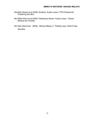 BMM3110 SINTAKSIS BAHASA MELAYU 
Abdullah Hassan et.al (2006) Sintaksis. Kuala Lumpur. PTS Professional 
Publishing Sdn.Bhd. 
Nik Safiah Karim et.al (2008) Tatabahasa Dewan. Kuala Lumpur : Dewan 
Bahasa dan Pustaka. 
Siti Hajar Abdul Aziz (2008). Bahasa Melayu II. Petaling Jaya: Oxford Fajar 
Sdn.Bhd. 
72 
