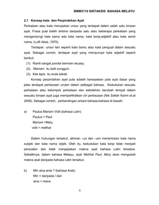 BMM3110 SINTAKSIS BAHASA MELAYU 
2.1 Konsep kata dan Perpindahan Ayat 
Perkataan atau kata merupakan unsur yang terdapat dalam salah satu binaan 
ayat. Frasa pula boleh terbina daripada satu atau beberapa perkataan yang 
mengandungi kata sama ada kata nama, kata kerja,adjektif atau kata sendi 
nama. (Lutfi Abas ,1975). 
Terdapat unsur lain seperti kata bantu atau kata penguat dalam sesuatu 
ayat. Sebagai contoh, terdapat ayat yang mempunyai kata adjektif seperti 
berikut: 
(1). Ramli sangat pandai bermain skuasy. 
(2). Maniam itu baik sungguh. 
(3). Kek lapis itu enak sekali. 
Konsep perpindahan ayat pula adalah berasaskan pola ayat dasar yang 
jelas terdapat perbezaan urutan dalam pelbagai bahasa. Kedudukan sesuatu 
perkataan atau kelompok perkataan dan kebolehan berubah tempat dalam 
sesuatu binaan ayat juga memperlihatkan ciri perbezaan (Nik Safiah Karim et.al 
2008). Sebagai contoh, perbandingan antara bahasa-bahasa di bawah: 
a) Paulus Mariam Vidit (bahasa Latin) 
Paulus = Paul 
Mariam =Mary 
vidit = melihat 
Dalam hubungan tersebut, akhiran –us dan –am menentukan kata nama 
subjek dan kata nama objek. Oleh itu, kedudukan kata kerja tidak menjadi 
persoalan dan tidak menjejaskan makna ayat bahasa Latin tersebut. 
Sebaliknya, dalam bahasa Melayu, ayat Melihat Paul, Mary akan mengubah 
makna asal daripada bahasa Latin tersebut. 
b) Min aina anta ? (bahasa Arab) 
Min = daripada / dari 
aina = mana 
8 
 