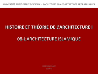 UNIVERSITÉ SAINT-ESPRIT DE KASLIK - FACULTÉ DES BEAUX-ARTS ET DES ARTS APPLIQUÉS




 HISTOIRE ET THÉORIE DE L’ARCHITECTURE I

            08-L’ARCHITECTURE ISLAMIQUE




                                  200920/08/L’ISLAM
                                      14/04/13
 