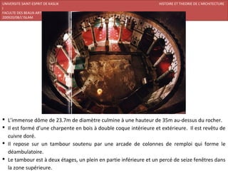 UNIVERSITE SAINT-ESPRIT DE KASLIK                                  HISTOIRE ET THEORIE DE L’ARCHITECTURE
I
FACULTE DES BEAUX-ARTS ET DES ARTS APPLIQUES
200920/08/L’ISLAM




 L’immense dôme de 23.7m de diamètre culmine à une hauteur de 35m au-dessus du rocher.
 Il est formé d’une charpente en bois à double coque intérieure et extérieure. Il est revêtu de
  cuivre doré.
 Il repose sur un tambour soutenu par une arcade de colonnes de remploi qui forme le
  déambulatoire.
 Le tambour est à deux étages, un plein en partie inférieure et un percé de seize fenêtres dans
  la zone supérieure.
 
