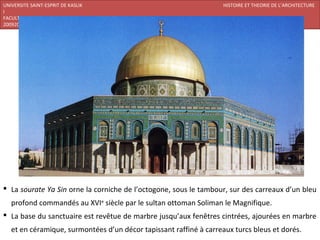 UNIVERSITE SAINT-ESPRIT DE KASLIK                                   HISTOIRE ET THEORIE DE L’ARCHITECTURE
I
FACULTE DES BEAUX-ARTS ET DES ARTS APPLIQUES
200920/08/L’ISLAM




 La sourate Ya Sin orne la corniche de l’octogone, sous le tambour, sur des carreaux d’un bleu
   profond commandés au XVIe siècle par le sultan ottoman Soliman le Magnifique.
 La base du sanctuaire est revêtue de marbre jusqu’aux fenêtres cintrées, ajourées en marbre
   et en céramique, surmontées d’un décor tapissant raffiné à carreaux turcs bleus et dorés.
 