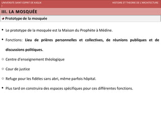 UNIVERSITE SAINT-ESPRIT DE KASLIK                                   HISTOIRE ET THEORIE DE L’ARCHITECTURE
I
FACULTE DES BEAUX-ARTS ET DES ARTS APPLIQUES
200920/08/L’ISLAM




 Le prototype de la mosquée est la Maison du Prophète à Médine.

 Fonctions: Lieu de prières personnelles et collectives, de réunions publiques et de

   discussions politiques.

o Centre d’enseignement théologique

o Cour de justice

o Refuge pour les fidèles sans abri, même parfois hôpital.

 Plus tard on construira des espaces spécifiques pour ces différentes fonctions.
 
