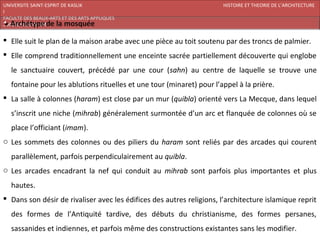 UNIVERSITE SAINT-ESPRIT DE KASLIK                                      HISTOIRE ET THEORIE DE L’ARCHITECTURE
I
FACULTE DES BEAUX-ARTS ET DES ARTS APPLIQUES
200920/08/L’ISLAM


 Elle suit le plan de la maison arabe avec une pièce au toit soutenu par des troncs de palmier.
 Elle comprend traditionnellement une enceinte sacrée partiellement découverte qui englobe
   le sanctuaire couvert, précédé par une cour (sahn) au centre de laquelle se trouve une
   fontaine pour les ablutions rituelles et une tour (minaret) pour l’appel à la prière.
 La salle à colonnes (haram) est close par un mur (quibla) orienté vers La Mecque, dans lequel
   s’inscrit une niche (mihrab) généralement surmontée d’un arc et flanquée de colonnes où se
   place l’officiant (imam).
o Les sommets des colonnes ou des piliers du haram sont reliés par des arcades qui courent
   parallèlement, parfois perpendiculairement au quibla.
o Les arcades encadrant la nef qui conduit au mihrab sont parfois plus importantes et plus
   hautes.
 Dans son désir de rivaliser avec les édifices des autres religions, l’architecture islamique reprit
   des formes de l’Antiquité tardive, des débuts du christianisme, des formes persanes,
   sassanides et indiennes, et parfois même des constructions existantes sans les modifier.
 