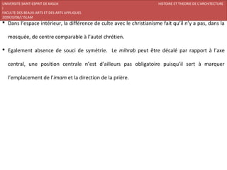 UNIVERSITE SAINT-ESPRIT DE KASLIK                                     HISTOIRE ET THEORIE DE L’ARCHITECTURE
I
FACULTE DES BEAUX-ARTS ET DES ARTS APPLIQUES
200920/08/L’ISLAM
 Dans l’espace intérieur, la différence de culte avec le christianisme fait qu’il n’y a pas, dans la

   mosquée, de centre comparable à l’autel chrétien.

 Egalement absence de souci de symétrie. Le mihrab peut être décalé par rapport à l’axe

   central, une position centrale n’est d’ailleurs pas obligatoire puisqu’il sert à marquer

   l’emplacement de l’imam et la direction de la prière.
 