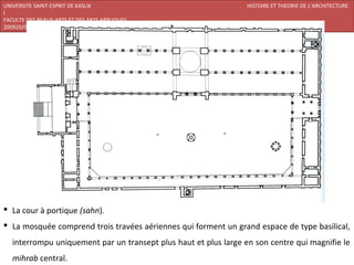 UNIVERSITE SAINT-ESPRIT DE KASLIK                                 HISTOIRE ET THEORIE DE L’ARCHITECTURE
I
FACULTE DES BEAUX-ARTS ET DES ARTS APPLIQUES
200920/08/L’ISLAM




 La cour à portique (sahn).
 La mosquée comprend trois travées aériennes qui forment un grand espace de type basilical,
   interrompu uniquement par un transept plus haut et plus large en son centre qui magnifie le
   mihrab central.
 