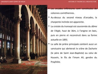 UNIVERSITE SAINT-ESPRIT DE KASLIK                                    HISTOIRE ET THEORIE DE L’ARCHITECTURE
I
FACULTE DES BEAUX-ARTS ET DES ARTS APPLIQUES
200920/08/L’ISLAM
                                                Les arcades inférieures sont constituées de
                                                 colonnes corinthiennes.
                                                Au-dessus du second niveau d’arcades, la
                                                 charpente inclinée est apparente.
                                                La croisée du transept est couronnée du dôme
                                                 de l’Aigle, haut de 36m, à l’origine en bois,
                                                 puis en pierre et reconstruit dans sa forme
                                                 actuelle en 1893.
                                                La salle de prière principale contient aussi un
                                                 sanctuaire qui abriterait le crâne de Zacharie
                                                 (le père de Saint Jean-Baptiste) ou celui de
                                                 Hussein, le fils de l’imam Ali, gendre du
                                                 Prophète.
 