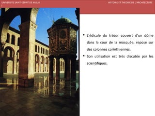 UNIVERSITE SAINT-ESPRIT DE KASLIK                                 HISTOIRE ET THEORIE DE L’ARCHITECTURE
I
FACULTE DES BEAUX-ARTS ET DES ARTS APPLIQUES
200920/08/L’ISLAM




                                                L’édicule du trésor couvert d’un dôme
                                                 dans la cour de la mosquée, repose sur
                                                 des colonnes corinthiennes.
                                                Son utilisation est très discutée par les
                                                 scientifiques.
 