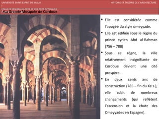 UNIVERSITE SAINT-ESPRIT DE KASLIK                       HISTOIRE ET THEORIE DE L’ARCHITECTURE
I
FACULTE DES BEAUX-ARTS ET DES ARTS APPLIQUES
200920/08/L’ISLAM

                                                Elle      est    considérée       comme
                                                 l’apogée du style omeyyade.
                                                Elle est édifiée sous le règne du
                                                 prince syrien Abd al-Rahman
                                                 (756 – 788)
                                                Sous        ce      règne,      la     ville
                                                 relativement insignifiante de
                                                 Cordoue          devient       une      cité
                                                 prospère.
                                                En       deux       cents       ans      de
                                                 construction (785 – fin du Xe s.),
                                                 elle       subit       de      nombreux
                                                 changements            (qui      reflètent
                                                 l’ascension et la chute des
                                                 Omeyyades en Espagne).
 