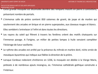 UNIVERSITE SAINT-ESPRIT DE KASLIK                                          HISTOIRE ET THEORIE DE L’ARCHITECTURE
I
FACULTE DES BEAUX-ARTS ET DES ARTS APPLIQUES
200920/08/L’ISLAM
 Cette grande mosquée est dissimulée derrière des remparts massifs en pierre à contreforts,

   présentant nombre de portails.
 L’immense salle de prière contient 850 colonnes de granit, de jaspe et de marbre qui

   soutiennent des arcades en brique et en pierre superposées, aux claveaux rouges et blancs.

   Elles semblent s’entrelacer à l’infini et dans toutes les directions.
 Les rayons du soleil qui filtrent à travers les fenêtres créent des motifs chatoyants sur

   l’immense pavage. A l’origine, un millier de petites lampes à huile venaient compléter

   l’éclairage de lueur vacillante.
 Le rythme des arcades est arrêté par la présence du mihrab en marbre doré, niche ornée de

   mosaïques byzantines qui indique aux fidèles la direction de la prière.
 Lorsque Cordoue redevient chrétienne en 1236, la mosquée est dédiée à la Vierge Marie,

   prétexte à de nombreux ajouts incongrus, ex. l’immense cathédrale gothique construite a

   l’intérieur.
 