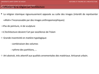 UNIVERSITE SAINT-ESPRIT DE KASLIK                                   HISTOIRE ET THEORIE DE L’ARCHITECTURE
I
FACULTE DES BEAUX-ARTS ET DES ARTS APPLIQUES
200920/08/L’ISLAM



 La religion islamique rigoureusement opposée au culte des images (interdit de représenter

   «Allah» l’inconcevable par des images anthropomorphiques)

→Pas de peinture, ni de sculpture

→L’Architecture devient l’art par excellence de l’Islam

o Grande inventivité en matière typologique:

            - combinaison des volumes

            - rythme des partitions, …

o Art abstrait, très attentif aux qualités ornementales des matériaux. Artisanat urbain.
 