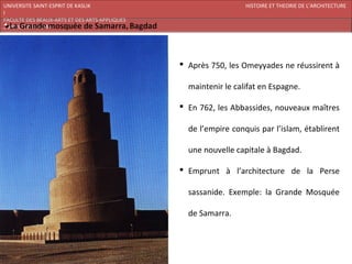 UNIVERSITE SAINT-ESPRIT DE KASLIK                                HISTOIRE ET THEORIE DE L’ARCHITECTURE
I
FACULTE DES BEAUX-ARTS ET DES ARTS APPLIQUES
200920/08/L’ISLAM




                                                Après 750, les Omeyyades ne réussirent à

                                                 maintenir le califat en Espagne.

                                                En 762, les Abbassides, nouveaux maîtres

                                                 de l’empire conquis par l’islam, établirent

                                                 une nouvelle capitale à Bagdad.

                                                Emprunt à l’architecture de la Perse

                                                 sassanide. Exemple: la Grande Mosquée

                                                 de Samarra.
 