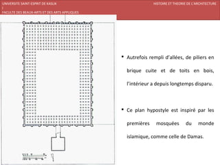 UNIVERSITE SAINT-ESPRIT DE KASLIK                            HISTOIRE ET THEORIE DE L’ARCHITECTURE
I
FACULTE DES BEAUX-ARTS ET DES ARTS APPLIQUES
200920/08/L’ISLAM




                                                Autrefois rempli d’allées, de piliers en

                                                 brique cuite et de toits en bois,

                                                 l’intérieur a depuis longtemps disparu.



                                                Ce plan hypostyle est inspiré par les

                                                 premières    mosquées         du      monde

                                                 islamique, comme celle de Damas.
 
