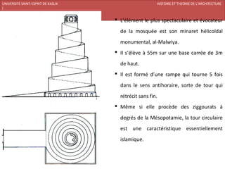 UNIVERSITE SAINT-ESPRIT DE KASLIK                                 HISTOIRE ET THEORIE DE L’ARCHITECTURE
I
FACULTE DES BEAUX-ARTS ET DES ARTS APPLIQUES
200920/08/L’ISLAM
                                                L’élément le plus spectaculaire et évocateur

                                                 de la mosquée est son minaret hélicoïdal
                                                 monumental, al-Malwiya.
                                                Il s’élève à 55m sur une base carrée de 3m

                                                 de haut.
                                                Il est formé d’une rampe qui tourne 5 fois

                                                 dans le sens antihoraire, sorte de tour qui
                                                 rétrécit sans fin.
                                                Même si elle procède des ziggourats à

                                                 degrés de la Mésopotamie, la tour circulaire
                                                 est une caractéristique essentiellement
                                                 islamique.
 