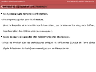 UNIVERSITE SAINT-ESPRIT DE KASLIK                                  HISTOIRE ET THEORIE DE L’ARCHITECTURE
I
FACULTE DES BEAUX-ARTS ET DES ARTS APPLIQUES
200920/08/L’ISLAM



 Les Arabes: peuple nomade essentiellement.

→Pas de préoccupation pour l’Architecture.

   (Avec le Prophète et les 4 califes qui lui succèdent, pas de construction de grands édifices,

   transformation des édifices anciens en mosquées).

 Mais: Conquête des grandes cités méditerranéennes et orientales.

→Souci de rivaliser avec les architectures antiques et chrétiennes (surtout en Terre Sainte

   (Syrie, Palestine et Jordanie) comme en Égypte et en Mésopotamie).
 