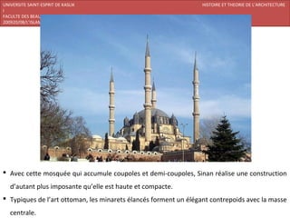 UNIVERSITE SAINT-ESPRIT DE KASLIK                                 HISTOIRE ET THEORIE DE L’ARCHITECTURE
I
FACULTE DES BEAUX-ARTS ET DES ARTS APPLIQUES
200920/08/L’ISLAM




 Avec cette mosquée qui accumule coupoles et demi-coupoles, Sinan réalise une construction
   d’autant plus imposante qu’elle est haute et compacte.
 Typiques de l’art ottoman, les minarets élancés forment un élégant contrepoids avec la masse
   centrale.
 
