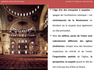 UNIVERSITE SAINT-ESPRIT DE KASLIK                               HISTOIRE ET THEORIE DE L’ARCHITECTURE
I
FACULTE DES BEAUX-ARTS ET DES ARTS APPLIQUES
200920/08/L’ISLAM
                                                L’âge d’or des mosquées à coupoles –

                                                 apogée de l’architecture islamique – est

                                                 contemporain de la Renaissance en

                                                 Occident où la coupole joua également

                                                 un rôle primordial.

                                                Mais les édifices sacrés de l’islam sont

                                                 radicalement      différents      des     églises

                                                 chrétiennes: compte tenu des fonctions

                                                 respectives du mihrab et de l’autel,

                                                 l’organisation spatiale de l’église, la

                                                 perspective, la coupole jouant le rôle du

                                                 ciel n’ont pas lieu d’être en Orient.
 