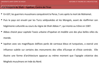 UNIVERSITE SAINT-ESPRIT DE KASLIK                                  HISTOIRE ET THEORIE DE L’ARCHITECTURE
I
FACULTE DES BEAUX-ARTS ET DES ARTS APPLIQUES
200920/08/L’ISLAM



 En 637, les guerriers musulmans conquièrent la Perse, 5 ans après la mort de Mahomet.

 Puis le pays est envahi par les Turcs seldjoukides et les Mongols, avant de réaffirmer son

   hégémonie culturelle au cours du règne de Shah Abbas I er, qui monte au trône en 1587.

 Abbas choisit pour capitale l’oasis urbaine d’Ispahan et modèle une des plus belles villes du

   monde.

 Ispahan avec ses magnifiques édifices parés de carreaux bleus et turquoises, a exercé une

   influence subtile sur certains des monuments des villes d’Europe et d’Asie centrale. Elle

   illustre une forme d’architecture apparue au même moment que l’apogée créatrice des

   Moghols musulmans en Inde du Nord.
 