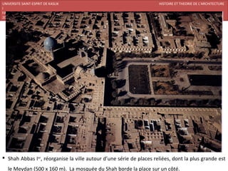 UNIVERSITE SAINT-ESPRIT DE KASLIK                                    HISTOIRE ET THEORIE DE L’ARCHITECTURE
I
FACULTE DES BEAUX-ARTS ET DES ARTS APPLIQUES
200920/08/L’ISLAM




 Shah Abbas Ier, réorganise la ville autour d’une série de places reliées, dont la plus grande est
   le Meydan (500 x 160 m). La mosquée du Shah borde la place sur un côté.
 