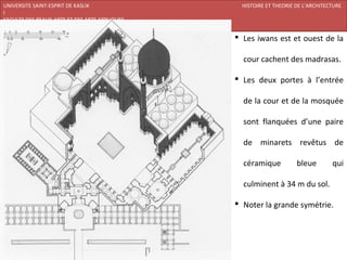 UNIVERSITE SAINT-ESPRIT DE KASLIK                HISTOIRE ET THEORIE DE L’ARCHITECTURE
I
FACULTE DES BEAUX-ARTS ET DES ARTS APPLIQUES
200920/08/L’ISLAM

                                                Les iwans est et ouest de la

                                                 cour cachent des madrasas.

                                                Les deux portes à l’entrée

                                                 de la cour et de la mosquée

                                                 sont flanquées d’une paire

                                                 de minarets revêtus de

                                                 céramique           bleue        qui

                                                 culminent à 34 m du sol.

                                                Noter la grande symétrie.
 