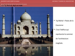 UNIVERSITE SAINT-ESPRIT DE KASLIK              HISTOIRE ET THEORIE DE L’ARCHITECTURE
I
FACULTE DES BEAUX-ARTS ET DES ARTS APPLIQUES
200920/08/L’ISLAM




                                                  Taj Mahal = Palais de la

                                                    Couronne

                                                  C’est l’édifice qui

                                                    représente le sommet

                                                    de l’architecture

                                                    moghole.
 