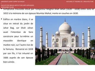UNIVERSITE SAINT-ESPRIT DE KASLIK                             HISTOIRE ET THEORIE DE L’ARCHITECTURE
I
FACULTE DES BEAUX-ARTS ET DES ARTS APPLIQUES
200920/08/L’ISLAM
 Somptueux mausolée élevé par l’empereur Moghol Shah Jahan (1628 – 1658) entre 1632 et
   1652 à la mémoire de son épouse Mumtaz Mahal, morte en couches en 1630.

 Edifice en marbre blanc, il se
   situe en retrait du jardin de
   Jahar Bag, car Shah Jahan
   avait     l’intention      de    faire
   construire pour lui-même un
   mausolée          identique         en
   marbre noir, sur l’autre rive de
   la Yamuna. Renversé en 1658
   par son fils, il fut inhumé en
   1666 auprès de son épouse
   bien-aimée.
 