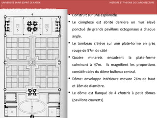 UNIVERSITE SAINT-ESPRIT DE KASLIK                                         HISTOIRE ET THEORIE DE L’ARCHITECTURE
I
FACULTE DES BEAUX-ARTS ET DES ARTS APPLIQUES
200920/08/L’ISLAM
                                                Construit sur une esplanade
                                                Le complexe est abrité derrière un mur élevé
                                                 ponctué de grands pavillons octogonaux à chaque
                                                 angle.
                                                Le tombeau s’élève sur une plate-forme en grès
                                                 rouge de 57m de côté
                                                Quatre    minarets      encadrent       la     plate-forme
                                                 culminant à 47m. Ils magnifient les proportions
                                                 considérables du dôme bulbeux central.
                                                Dôme: enveloppe intérieure mesure 24m de haut
                                                 et 18m de diamètre.
                                                Le dôme est flanqué de 4 chattris à petit dômes
                                                 (pavillons couverts).
 