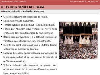 UNIVERSITE SAINT-ESPRIT DE KASLIK                            HISTOIRE ET THEORIE DE L’ARCHITECTURE
I
FACULTE DES BEAUX-ARTS ET DES ARTS APPLIQUES
200920/08/L’ISLAM




 C’est le sanctuaire par excellence de l’Islam.
 Lieu de pèlerinage musulman.
 Temple cubique: 15m de haut – 12 x 13m de base.
 Fondé par Abraham pour vénérer la Pierre noire
   enchâssée dans l’un des angles du mur extérieur.
 Réaménagé par Mahomet: il y détruisit les idoles et
   y instaura après l’hégire un culte monothéiste.
 C’est le lieu saint vers lequel tous les fidèles doivent
   se tourner au moment de la prière.
 La Ka’ba dicte donc l’orientation du mur principal de
   la mosquée (qibla) et de son centre, le mihrab, où
   qu’ils soient construits.
 Volume cubique vide, composé de pierres sans
   ornement, aucun dessin, aucune décoration, aucune
   idole, aucune inscription.
 