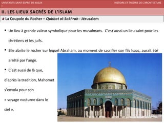 UNIVERSITE SAINT-ESPRIT DE KASLIK                                   HISTOIRE ET THEORIE DE L’ARCHITECTURE
I
FACULTE DES BEAUX-ARTS ET DES ARTS APPLIQUES
200920/08/L’ISLAM




   Un lieu à grande valeur symbolique pour les musulmans. C’est aussi un lieu saint pour les

     chrétiens et les juifs.

   Elle abrite le rocher sur lequel Abraham, au moment de sacrifier son fils Isaac, aurait été

     arrêté par l’ange.

   C’est aussi de là que,

  d’après la tradition, Mahomet

  s’envola pour son

  « voyage nocturne dans le

  ciel ».
 