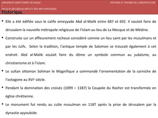 UNIVERSITE SAINT-ESPRIT DE KASLIK                                  HISTOIRE ET THEORIE DE L’ARCHITECTURE
I
FACULTE DES BEAUX-ARTS ET DES ARTS APPLIQUES
Historique
200920/08/L’ISLAM


 Elle a été édifiée sous le calife omeyyade Abd al-Malik entre 687 et 692. Il voulait faire de

   Jérusalem la nouvelle métropole religieuse de l’Islam au lieu de La Mecque et de Médine.

 Construite sur un affleurement rocheux considéré comme un lieu saint par les musulmans et

   par les Juifs. Selon la tradition, l’antique temple de Salomon se trouvait également à cet

   endroit. Abd al-Malik voulait faire du dôme un symbole commun au judaïsme, au

   christianisme et à l’islam.

 Le sultan ottoman Soliman le Magnifique a commandé l’ornementation de la corniche de

   l’octogone au XVIe siècle.

 Pendant la domination des croisés (1099 – 1187) la Coupole du Rocher est transformée en

   église chrétienne.

 Le monument fut rendu au culte musulman en 1187 après la prise de Jérusalem par la

   dynastie ayyoubide.
 