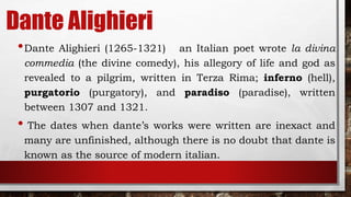 Dante Alighieri
•Dante Alighieri (1265-1321) an Italian poet wrote la divina
commedia (the divine comedy), his allegory of life and god as
revealed to a pilgrim, written in Terza Rima; inferno (hell),
purgatorio (purgatory), and paradiso (paradise), written
between 1307 and 1321.
• The dates when dante’s works were written are inexact and
many are unfinished, although there is no doubt that dante is
known as the source of modern italian.
 