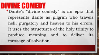 DIVINE COMEDY
•Dante’s “divine comedy” is an epic that
represents dante as pilgrim who travels
hell, purgatory and heaven to his errors.
It uses the structures of the holy trinity to
produce meaning and to deliver its
message of salvation.
 