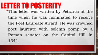 LETTER TO POSTERITY
•This letter was written by Petrarca at the
time when he was nominated to receive
the Poet Laureate Award. He was crowned
poet laureate with solemn pomp by a
Roman senator on the Capitol Hill in
1341.
 