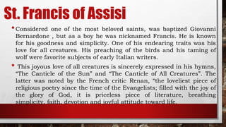 St. Francis of Assisi
•Considered one of the most beloved saints, was baptized Giovanni
Bernardone , but as a boy he was nicknamed Francis. He is known
for his goodness and simplicity. One of his endearing traits was his
love for all creatures. His preaching of the birds and his taming of
wolf were favorite subjects of early Italian writers.
• This joyous love of all creatures is sincerely expressed in his hymns,
“The Canticle of the Sun” and “The Canticle of All Creatures”. The
latter was noted by the French critic Renan, “the loveliest piece of
religious poetry since the time of the Evangelists; filled with the joy of
the glory of God, it is priceless piece of literature, breathing
simplicity, faith, devotion and joyful attitude toward life.
 