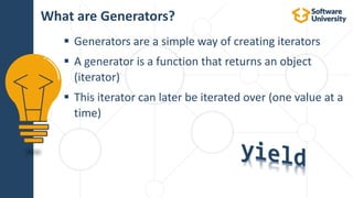  Generators are a simple way of creating iterators
 A generator is a function that returns an object
(iterator)
 This iterator can later be iterated over (one value at a
time)
What are Generators?
 