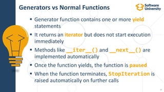 17
 Generator function contains one or more yield
statements
 It returns an iterator but does not start execution
immediately
 Methods like __iter__() and __next__() are
implemented automatically
 Once the function yields, the function is paused
 When the function terminates, StopIteration is
raised automatically on further calls
Generators vs Normal Functions
 