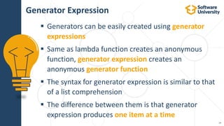 19
 Generators can be easily created using generator
expressions
 Same as lambda function creates an anonymous
function, generator expression creates an
anonymous generator function
 The syntax for generator expression is similar to that
of a list comprehension
 The difference between them is that generator
expression produces one item at a time
Generator Expression
 