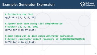20
# Initialize the list
my_list = [1, 3, 6, 10]
# square each term using list comprehension
# Output: [1, 9, 36, 100]
[x**2 for x in my_list]
# same thing can be done using generator expression
# Output: <generator object <genexpr> at 0x0000000002EBDAF8>
(x**2 for x in my_list)
Example: Generator Expression
 