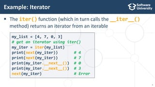 6
my_list = [4, 7, 0, 3]
# get an iterator using iter()
my_iter = iter(my_list)
print(next(my_iter)) # 4
print(next(my_iter)) # 7
print(my_iter.__next__()) # 0
print(my_iter.__next__()) # 3
next(my_iter) # Error
 The iter() function (which in turn calls the __iter__()
method) returns an iterator from an iterable
Example: Iterator
 