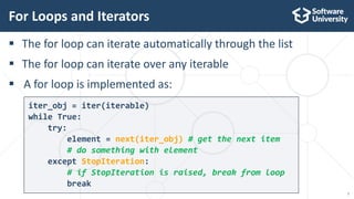 7
iter_obj = iter(iterable)
while True:
try:
element = next(iter_obj) # get the next item
# do something with element
except StopIteration:
# if StopIteration is raised, break from loop
break
 The for loop can iterate automatically through the list
 The for loop can iterate over any iterable
 A for loop is implemented as:
For Loops and Iterators
 