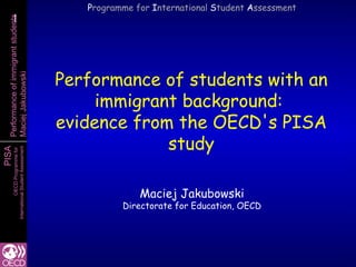 Programme for International Student Assessment
    1
    1
  Performance of immigrant students




                                           Performance of students with an
  Maciej Jakubowski




                                                immigrant background:
                                           evidence from the OECD's PISA
                                                        study
PISA
        International Student Assessment
                   OECD Programme for




                                                         Maciej Jakubowski
                                                     Directorate for Education, OECD
 